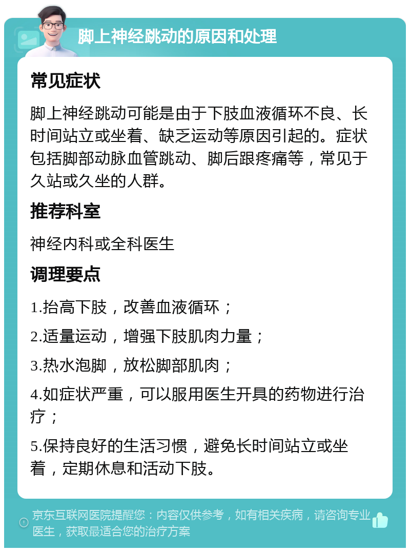 脚上神经跳动的原因和处理 常见症状 脚上神经跳动可能是由于下肢血液循环不良、长时间站立或坐着、缺乏运动等原因引起的。症状包括脚部动脉血管跳动、脚后跟疼痛等，常见于久站或久坐的人群。 推荐科室 神经内科或全科医生 调理要点 1.抬高下肢，改善血液循环； 2.适量运动，增强下肢肌肉力量； 3.热水泡脚，放松脚部肌肉； 4.如症状严重，可以服用医生开具的药物进行治疗； 5.保持良好的生活习惯，避免长时间站立或坐着，定期休息和活动下肢。