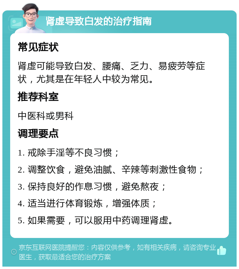 肾虚导致白发的治疗指南 常见症状 肾虚可能导致白发、腰痛、乏力、易疲劳等症状，尤其是在年轻人中较为常见。 推荐科室 中医科或男科 调理要点 1. 戒除手淫等不良习惯； 2. 调整饮食，避免油腻、辛辣等刺激性食物； 3. 保持良好的作息习惯，避免熬夜； 4. 适当进行体育锻炼，增强体质； 5. 如果需要，可以服用中药调理肾虚。