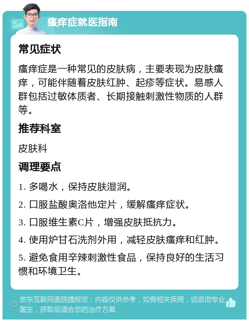 瘙痒症就医指南 常见症状 瘙痒症是一种常见的皮肤病，主要表现为皮肤瘙痒，可能伴随着皮肤红肿、起疹等症状。易感人群包括过敏体质者、长期接触刺激性物质的人群等。 推荐科室 皮肤科 调理要点 1. 多喝水，保持皮肤湿润。 2. 口服盐酸奥洛他定片，缓解瘙痒症状。 3. 口服维生素C片，增强皮肤抵抗力。 4. 使用炉甘石洗剂外用，减轻皮肤瘙痒和红肿。 5. 避免食用辛辣刺激性食品，保持良好的生活习惯和环境卫生。