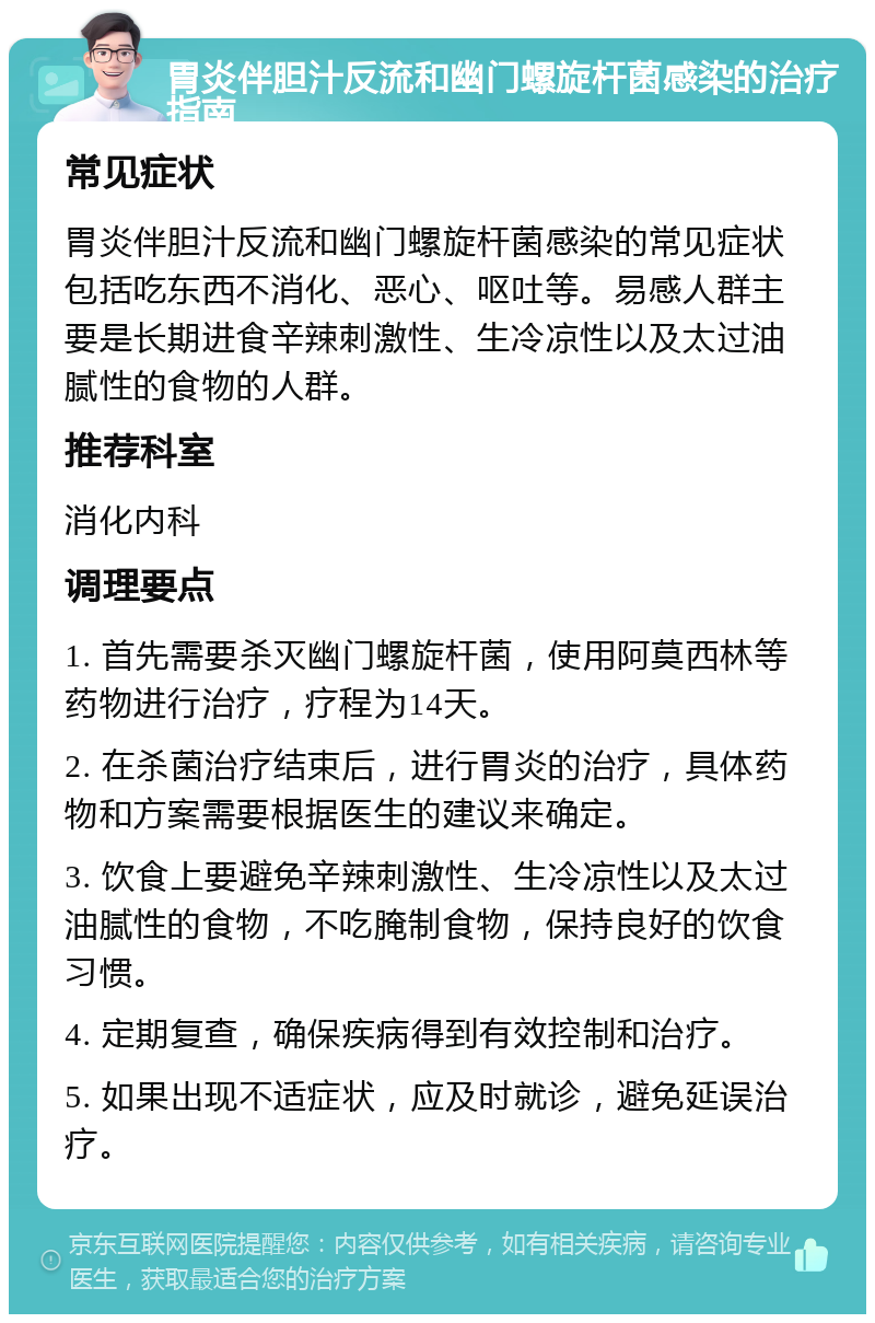 胃炎伴胆汁反流和幽门螺旋杆菌感染的治疗指南 常见症状 胃炎伴胆汁反流和幽门螺旋杆菌感染的常见症状包括吃东西不消化、恶心、呕吐等。易感人群主要是长期进食辛辣刺激性、生冷凉性以及太过油腻性的食物的人群。 推荐科室 消化内科 调理要点 1. 首先需要杀灭幽门螺旋杆菌，使用阿莫西林等药物进行治疗，疗程为14天。 2. 在杀菌治疗结束后，进行胃炎的治疗，具体药物和方案需要根据医生的建议来确定。 3. 饮食上要避免辛辣刺激性、生冷凉性以及太过油腻性的食物，不吃腌制食物，保持良好的饮食习惯。 4. 定期复查，确保疾病得到有效控制和治疗。 5. 如果出现不适症状，应及时就诊，避免延误治疗。