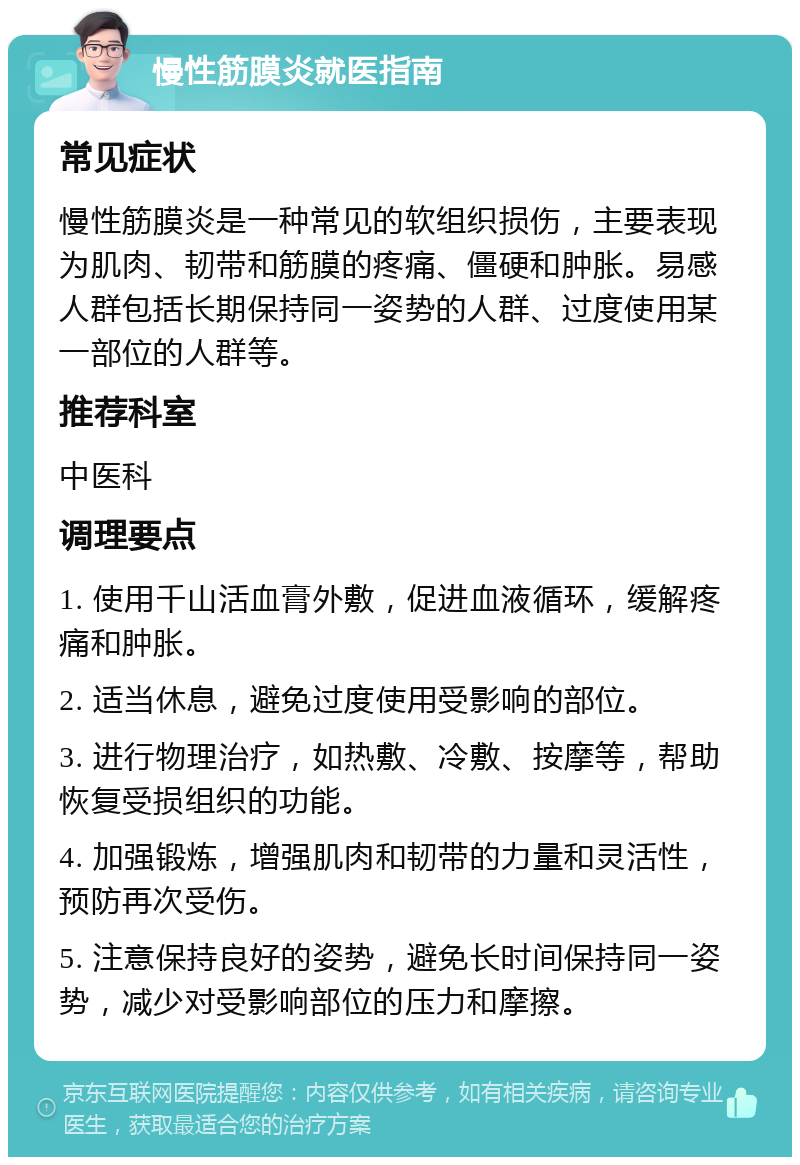 慢性筋膜炎就医指南 常见症状 慢性筋膜炎是一种常见的软组织损伤，主要表现为肌肉、韧带和筋膜的疼痛、僵硬和肿胀。易感人群包括长期保持同一姿势的人群、过度使用某一部位的人群等。 推荐科室 中医科 调理要点 1. 使用千山活血膏外敷，促进血液循环，缓解疼痛和肿胀。 2. 适当休息，避免过度使用受影响的部位。 3. 进行物理治疗，如热敷、冷敷、按摩等，帮助恢复受损组织的功能。 4. 加强锻炼，增强肌肉和韧带的力量和灵活性，预防再次受伤。 5. 注意保持良好的姿势，避免长时间保持同一姿势，减少对受影响部位的压力和摩擦。