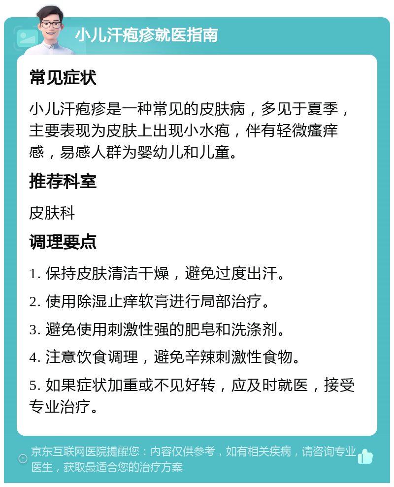 小儿汗疱疹就医指南 常见症状 小儿汗疱疹是一种常见的皮肤病，多见于夏季，主要表现为皮肤上出现小水疱，伴有轻微瘙痒感，易感人群为婴幼儿和儿童。 推荐科室 皮肤科 调理要点 1. 保持皮肤清洁干燥，避免过度出汗。 2. 使用除湿止痒软膏进行局部治疗。 3. 避免使用刺激性强的肥皂和洗涤剂。 4. 注意饮食调理，避免辛辣刺激性食物。 5. 如果症状加重或不见好转，应及时就医，接受专业治疗。