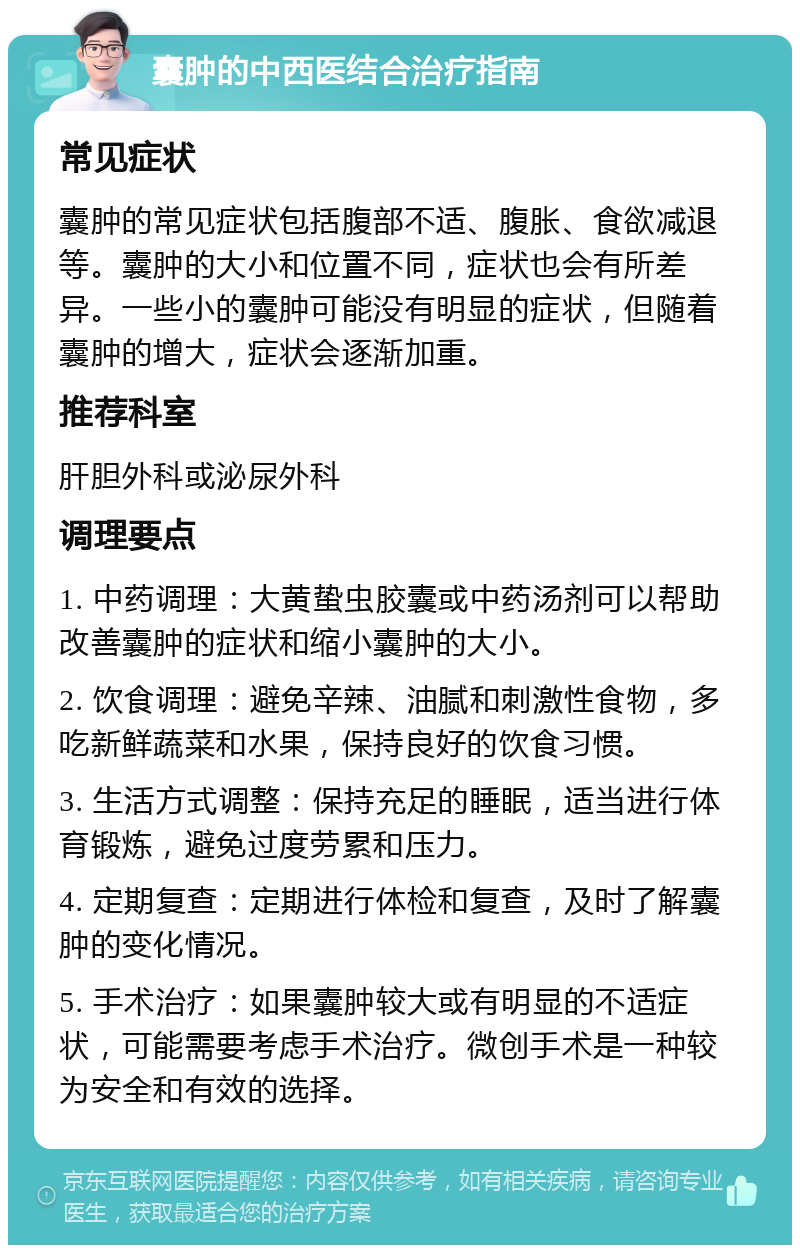 囊肿的中西医结合治疗指南 常见症状 囊肿的常见症状包括腹部不适、腹胀、食欲减退等。囊肿的大小和位置不同，症状也会有所差异。一些小的囊肿可能没有明显的症状，但随着囊肿的增大，症状会逐渐加重。 推荐科室 肝胆外科或泌尿外科 调理要点 1. 中药调理：大黄蛰虫胶囊或中药汤剂可以帮助改善囊肿的症状和缩小囊肿的大小。 2. 饮食调理：避免辛辣、油腻和刺激性食物，多吃新鲜蔬菜和水果，保持良好的饮食习惯。 3. 生活方式调整：保持充足的睡眠，适当进行体育锻炼，避免过度劳累和压力。 4. 定期复查：定期进行体检和复查，及时了解囊肿的变化情况。 5. 手术治疗：如果囊肿较大或有明显的不适症状，可能需要考虑手术治疗。微创手术是一种较为安全和有效的选择。