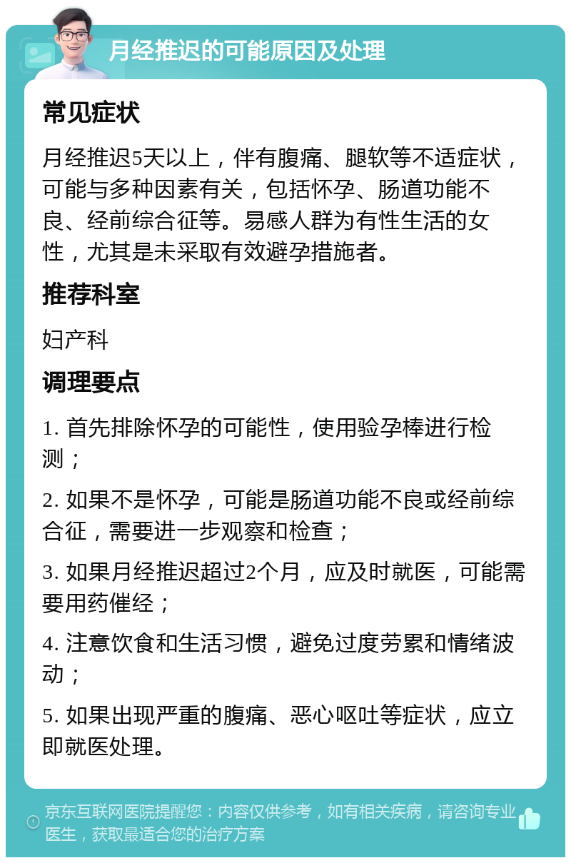 月经推迟的可能原因及处理 常见症状 月经推迟5天以上，伴有腹痛、腿软等不适症状，可能与多种因素有关，包括怀孕、肠道功能不良、经前综合征等。易感人群为有性生活的女性，尤其是未采取有效避孕措施者。 推荐科室 妇产科 调理要点 1. 首先排除怀孕的可能性，使用验孕棒进行检测； 2. 如果不是怀孕，可能是肠道功能不良或经前综合征，需要进一步观察和检查； 3. 如果月经推迟超过2个月，应及时就医，可能需要用药催经； 4. 注意饮食和生活习惯，避免过度劳累和情绪波动； 5. 如果出现严重的腹痛、恶心呕吐等症状，应立即就医处理。