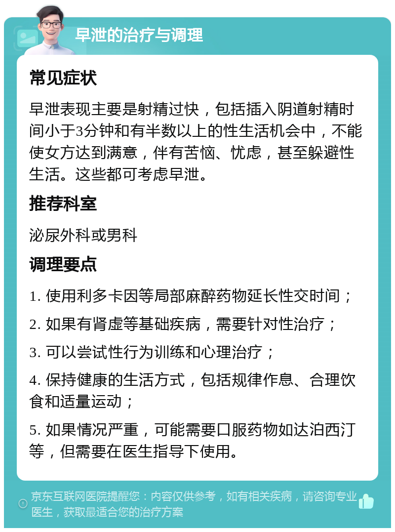 早泄的治疗与调理 常见症状 早泄表现主要是射精过快，包括插入阴道射精时间小于3分钟和有半数以上的性生活机会中，不能使女方达到满意，伴有苦恼、忧虑，甚至躲避性生活。这些都可考虑早泄。 推荐科室 泌尿外科或男科 调理要点 1. 使用利多卡因等局部麻醉药物延长性交时间； 2. 如果有肾虚等基础疾病，需要针对性治疗； 3. 可以尝试性行为训练和心理治疗； 4. 保持健康的生活方式，包括规律作息、合理饮食和适量运动； 5. 如果情况严重，可能需要口服药物如达泊西汀等，但需要在医生指导下使用。