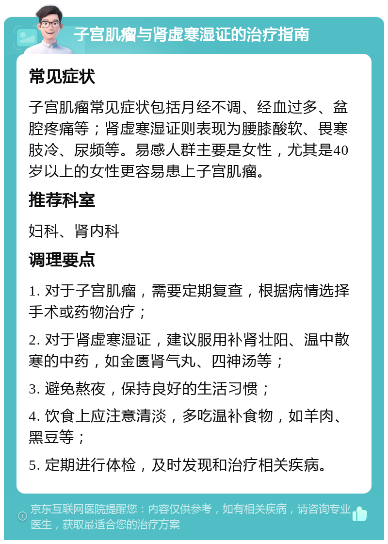 子宫肌瘤与肾虚寒湿证的治疗指南 常见症状 子宫肌瘤常见症状包括月经不调、经血过多、盆腔疼痛等；肾虚寒湿证则表现为腰膝酸软、畏寒肢冷、尿频等。易感人群主要是女性，尤其是40岁以上的女性更容易患上子宫肌瘤。 推荐科室 妇科、肾内科 调理要点 1. 对于子宫肌瘤，需要定期复查，根据病情选择手术或药物治疗； 2. 对于肾虚寒湿证，建议服用补肾壮阳、温中散寒的中药，如金匮肾气丸、四神汤等； 3. 避免熬夜，保持良好的生活习惯； 4. 饮食上应注意清淡，多吃温补食物，如羊肉、黑豆等； 5. 定期进行体检，及时发现和治疗相关疾病。