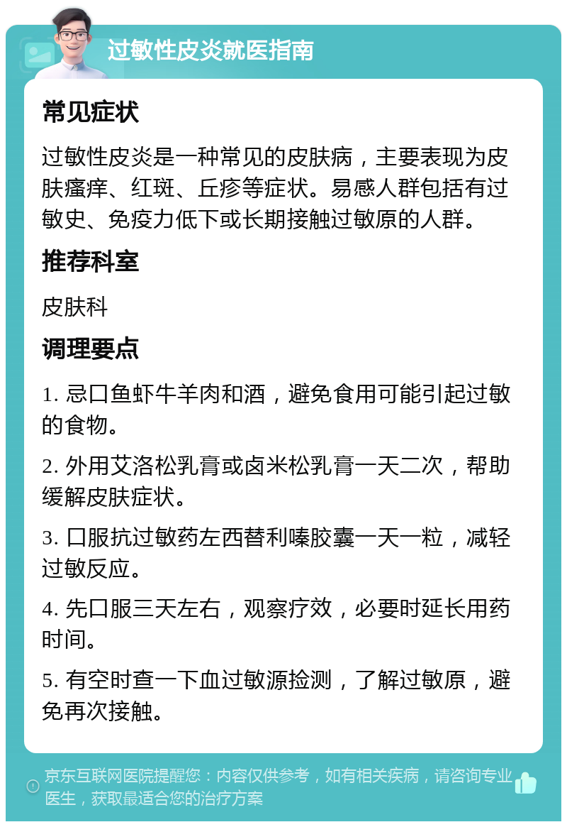 过敏性皮炎就医指南 常见症状 过敏性皮炎是一种常见的皮肤病，主要表现为皮肤瘙痒、红斑、丘疹等症状。易感人群包括有过敏史、免疫力低下或长期接触过敏原的人群。 推荐科室 皮肤科 调理要点 1. 忌口鱼虾牛羊肉和酒，避免食用可能引起过敏的食物。 2. 外用艾洛松乳膏或卤米松乳膏一天二次，帮助缓解皮肤症状。 3. 口服抗过敏药左西替利嗪胶囊一天一粒，减轻过敏反应。 4. 先口服三天左右，观察疗效，必要时延长用药时间。 5. 有空时查一下血过敏源捡测，了解过敏原，避免再次接触。