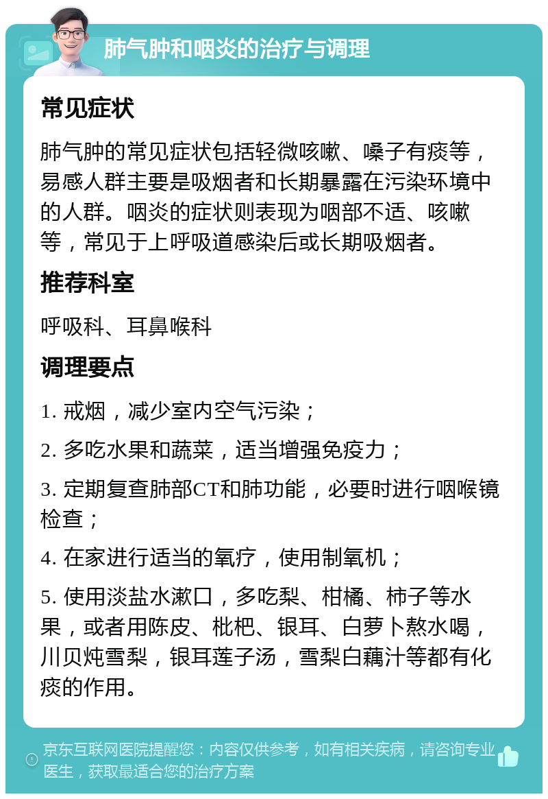 肺气肿和咽炎的治疗与调理 常见症状 肺气肿的常见症状包括轻微咳嗽、嗓子有痰等，易感人群主要是吸烟者和长期暴露在污染环境中的人群。咽炎的症状则表现为咽部不适、咳嗽等，常见于上呼吸道感染后或长期吸烟者。 推荐科室 呼吸科、耳鼻喉科 调理要点 1. 戒烟，减少室内空气污染； 2. 多吃水果和蔬菜，适当增强免疫力； 3. 定期复查肺部CT和肺功能，必要时进行咽喉镜检查； 4. 在家进行适当的氧疗，使用制氧机； 5. 使用淡盐水漱口，多吃梨、柑橘、柿子等水果，或者用陈皮、枇杷、银耳、白萝卜熬水喝，川贝炖雪梨，银耳莲子汤，雪梨白藕汁等都有化痰的作用。