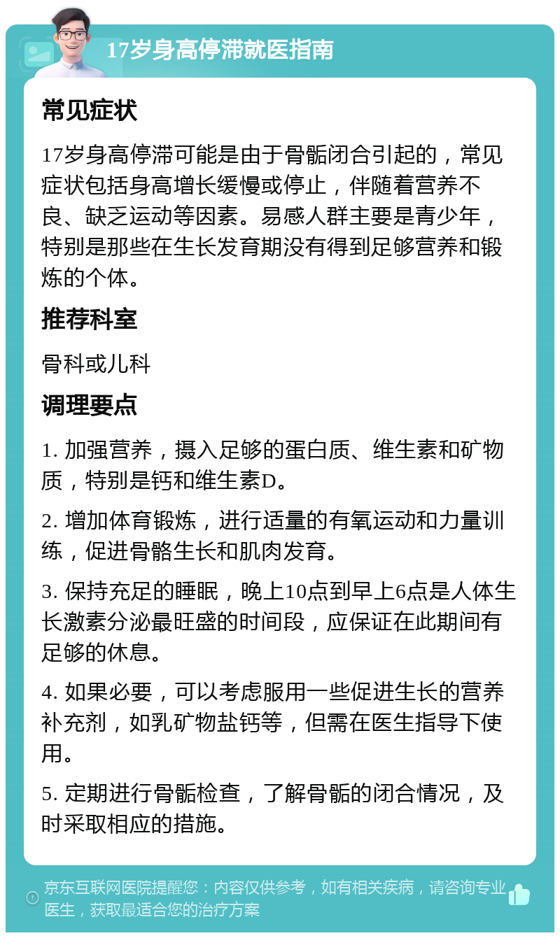 17岁身高停滞就医指南 常见症状 17岁身高停滞可能是由于骨骺闭合引起的，常见症状包括身高增长缓慢或停止，伴随着营养不良、缺乏运动等因素。易感人群主要是青少年，特别是那些在生长发育期没有得到足够营养和锻炼的个体。 推荐科室 骨科或儿科 调理要点 1. 加强营养，摄入足够的蛋白质、维生素和矿物质，特别是钙和维生素D。 2. 增加体育锻炼，进行适量的有氧运动和力量训练，促进骨骼生长和肌肉发育。 3. 保持充足的睡眠，晚上10点到早上6点是人体生长激素分泌最旺盛的时间段，应保证在此期间有足够的休息。 4. 如果必要，可以考虑服用一些促进生长的营养补充剂，如乳矿物盐钙等，但需在医生指导下使用。 5. 定期进行骨骺检查，了解骨骺的闭合情况，及时采取相应的措施。