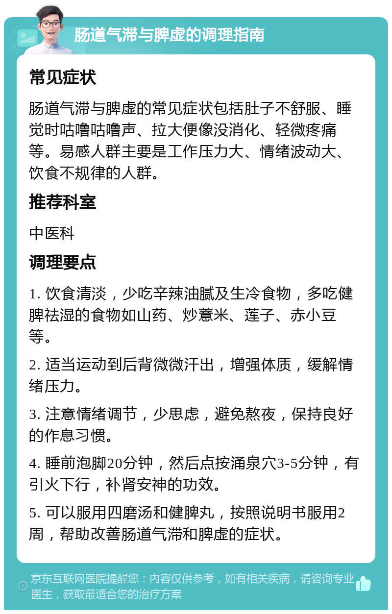 肠道气滞与脾虚的调理指南 常见症状 肠道气滞与脾虚的常见症状包括肚子不舒服、睡觉时咕噜咕噜声、拉大便像没消化、轻微疼痛等。易感人群主要是工作压力大、情绪波动大、饮食不规律的人群。 推荐科室 中医科 调理要点 1. 饮食清淡，少吃辛辣油腻及生冷食物，多吃健脾祛湿的食物如山药、炒薏米、莲子、赤小豆等。 2. 适当运动到后背微微汗出，增强体质，缓解情绪压力。 3. 注意情绪调节，少思虑，避免熬夜，保持良好的作息习惯。 4. 睡前泡脚20分钟，然后点按涌泉穴3-5分钟，有引火下行，补肾安神的功效。 5. 可以服用四磨汤和健脾丸，按照说明书服用2周，帮助改善肠道气滞和脾虚的症状。