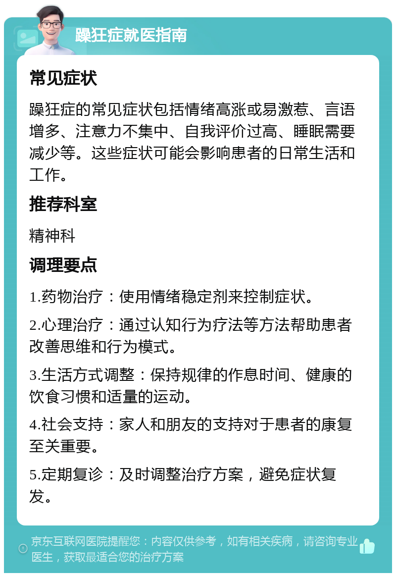 躁狂症就医指南 常见症状 躁狂症的常见症状包括情绪高涨或易激惹、言语增多、注意力不集中、自我评价过高、睡眠需要减少等。这些症状可能会影响患者的日常生活和工作。 推荐科室 精神科 调理要点 1.药物治疗：使用情绪稳定剂来控制症状。 2.心理治疗：通过认知行为疗法等方法帮助患者改善思维和行为模式。 3.生活方式调整：保持规律的作息时间、健康的饮食习惯和适量的运动。 4.社会支持：家人和朋友的支持对于患者的康复至关重要。 5.定期复诊：及时调整治疗方案，避免症状复发。