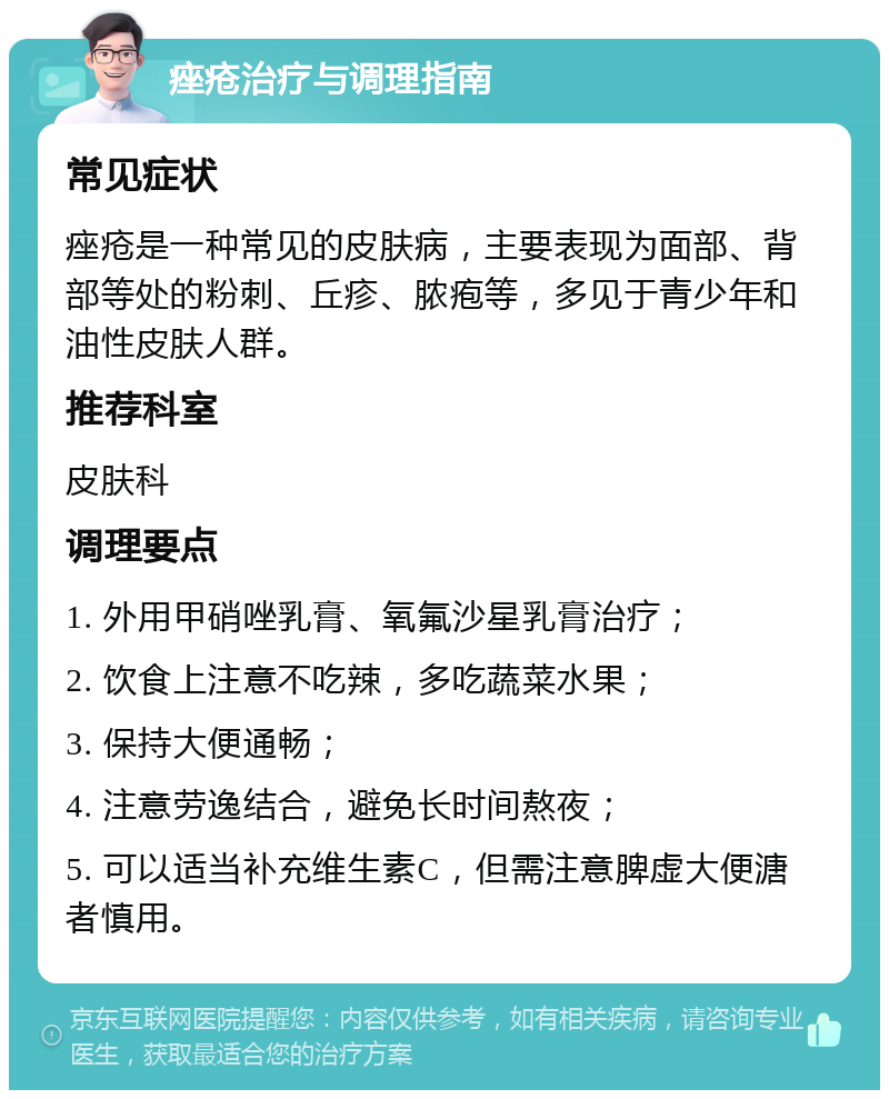 痤疮治疗与调理指南 常见症状 痤疮是一种常见的皮肤病，主要表现为面部、背部等处的粉刺、丘疹、脓疱等，多见于青少年和油性皮肤人群。 推荐科室 皮肤科 调理要点 1. 外用甲硝唑乳膏、氧氟沙星乳膏治疗； 2. 饮食上注意不吃辣，多吃蔬菜水果； 3. 保持大便通畅； 4. 注意劳逸结合，避免长时间熬夜； 5. 可以适当补充维生素C，但需注意脾虚大便溏者慎用。