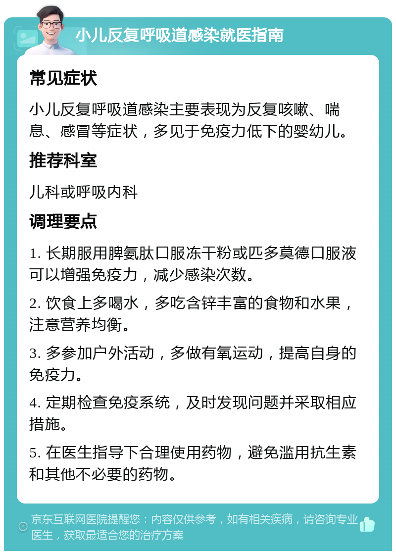 小儿反复呼吸道感染就医指南 常见症状 小儿反复呼吸道感染主要表现为反复咳嗽、喘息、感冒等症状，多见于免疫力低下的婴幼儿。 推荐科室 儿科或呼吸内科 调理要点 1. 长期服用脾氨肽口服冻干粉或匹多莫德口服液可以增强免疫力，减少感染次数。 2. 饮食上多喝水，多吃含锌丰富的食物和水果，注意营养均衡。 3. 多参加户外活动，多做有氧运动，提高自身的免疫力。 4. 定期检查免疫系统，及时发现问题并采取相应措施。 5. 在医生指导下合理使用药物，避免滥用抗生素和其他不必要的药物。