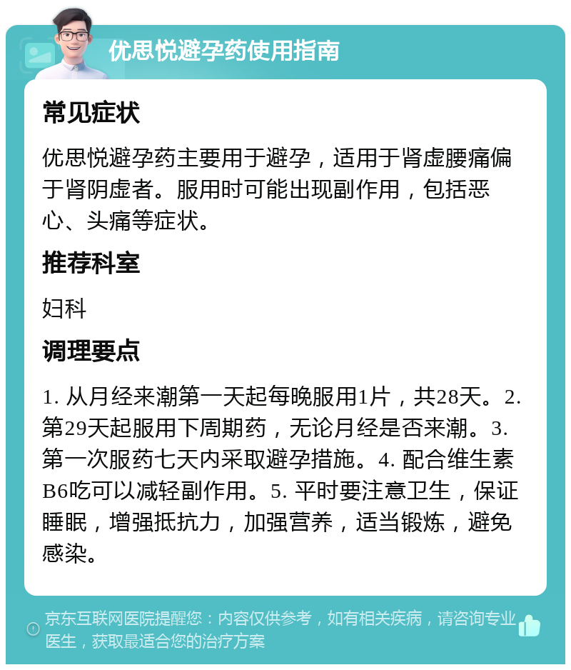 优思悦避孕药使用指南 常见症状 优思悦避孕药主要用于避孕，适用于肾虚腰痛偏于肾阴虚者。服用时可能出现副作用，包括恶心、头痛等症状。 推荐科室 妇科 调理要点 1. 从月经来潮第一天起每晚服用1片，共28天。2. 第29天起服用下周期药，无论月经是否来潮。3. 第一次服药七天内采取避孕措施。4. 配合维生素B6吃可以减轻副作用。5. 平时要注意卫生，保证睡眠，增强抵抗力，加强营养，适当锻炼，避免感染。