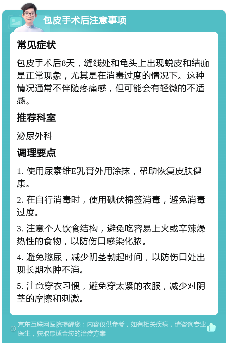 包皮手术后注意事项 常见症状 包皮手术后8天，缝线处和龟头上出现蜕皮和结痂是正常现象，尤其是在消毒过度的情况下。这种情况通常不伴随疼痛感，但可能会有轻微的不适感。 推荐科室 泌尿外科 调理要点 1. 使用尿素维E乳膏外用涂抹，帮助恢复皮肤健康。 2. 在自行消毒时，使用碘伏棉签消毒，避免消毒过度。 3. 注意个人饮食结构，避免吃容易上火或辛辣燥热性的食物，以防伤口感染化脓。 4. 避免憋尿，减少阴茎勃起时间，以防伤口处出现长期水肿不消。 5. 注意穿衣习惯，避免穿太紧的衣服，减少对阴茎的摩擦和刺激。