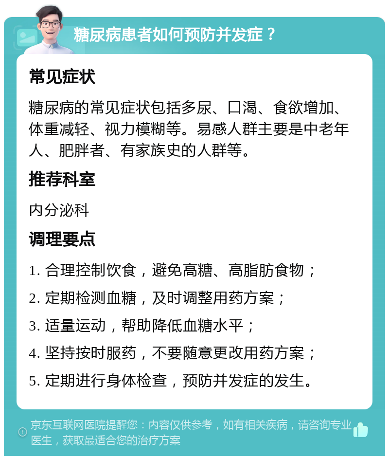 糖尿病患者如何预防并发症？ 常见症状 糖尿病的常见症状包括多尿、口渴、食欲增加、体重减轻、视力模糊等。易感人群主要是中老年人、肥胖者、有家族史的人群等。 推荐科室 内分泌科 调理要点 1. 合理控制饮食，避免高糖、高脂肪食物； 2. 定期检测血糖，及时调整用药方案； 3. 适量运动，帮助降低血糖水平； 4. 坚持按时服药，不要随意更改用药方案； 5. 定期进行身体检查，预防并发症的发生。