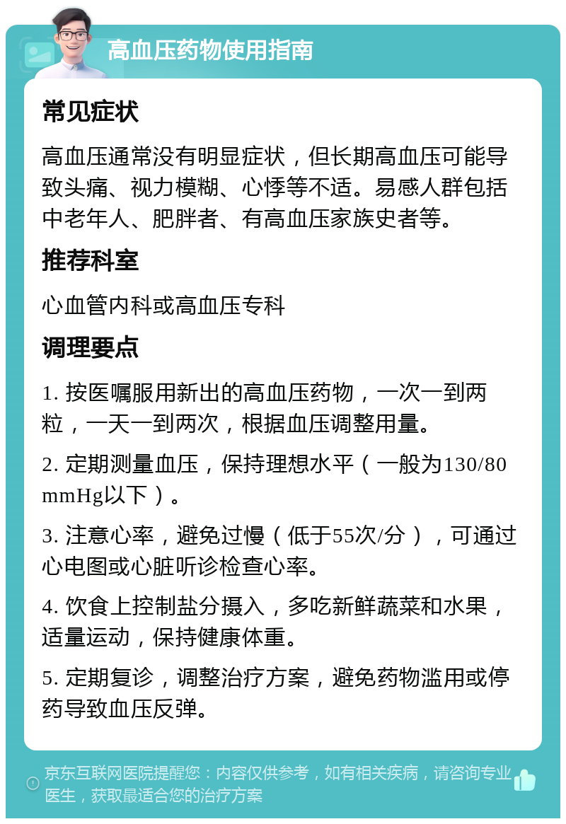 高血压药物使用指南 常见症状 高血压通常没有明显症状，但长期高血压可能导致头痛、视力模糊、心悸等不适。易感人群包括中老年人、肥胖者、有高血压家族史者等。 推荐科室 心血管内科或高血压专科 调理要点 1. 按医嘱服用新出的高血压药物，一次一到两粒，一天一到两次，根据血压调整用量。 2. 定期测量血压，保持理想水平（一般为130/80mmHg以下）。 3. 注意心率，避免过慢（低于55次/分），可通过心电图或心脏听诊检查心率。 4. 饮食上控制盐分摄入，多吃新鲜蔬菜和水果，适量运动，保持健康体重。 5. 定期复诊，调整治疗方案，避免药物滥用或停药导致血压反弹。