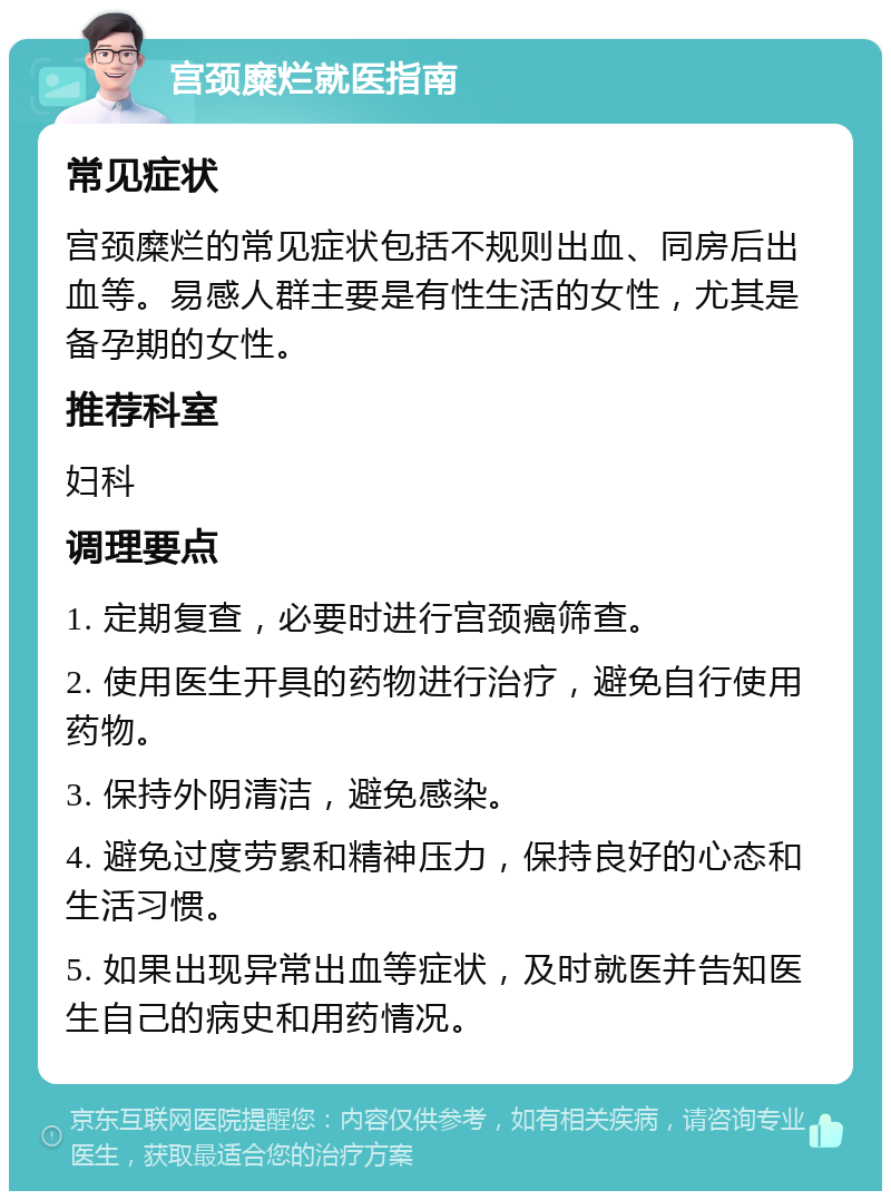 宫颈糜烂就医指南 常见症状 宫颈糜烂的常见症状包括不规则出血、同房后出血等。易感人群主要是有性生活的女性，尤其是备孕期的女性。 推荐科室 妇科 调理要点 1. 定期复查，必要时进行宫颈癌筛查。 2. 使用医生开具的药物进行治疗，避免自行使用药物。 3. 保持外阴清洁，避免感染。 4. 避免过度劳累和精神压力，保持良好的心态和生活习惯。 5. 如果出现异常出血等症状，及时就医并告知医生自己的病史和用药情况。