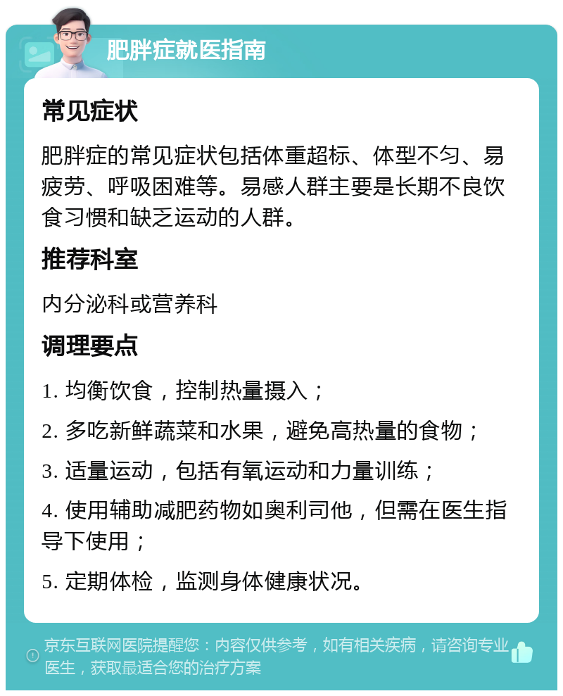 肥胖症就医指南 常见症状 肥胖症的常见症状包括体重超标、体型不匀、易疲劳、呼吸困难等。易感人群主要是长期不良饮食习惯和缺乏运动的人群。 推荐科室 内分泌科或营养科 调理要点 1. 均衡饮食，控制热量摄入； 2. 多吃新鲜蔬菜和水果，避免高热量的食物； 3. 适量运动，包括有氧运动和力量训练； 4. 使用辅助减肥药物如奥利司他，但需在医生指导下使用； 5. 定期体检，监测身体健康状况。