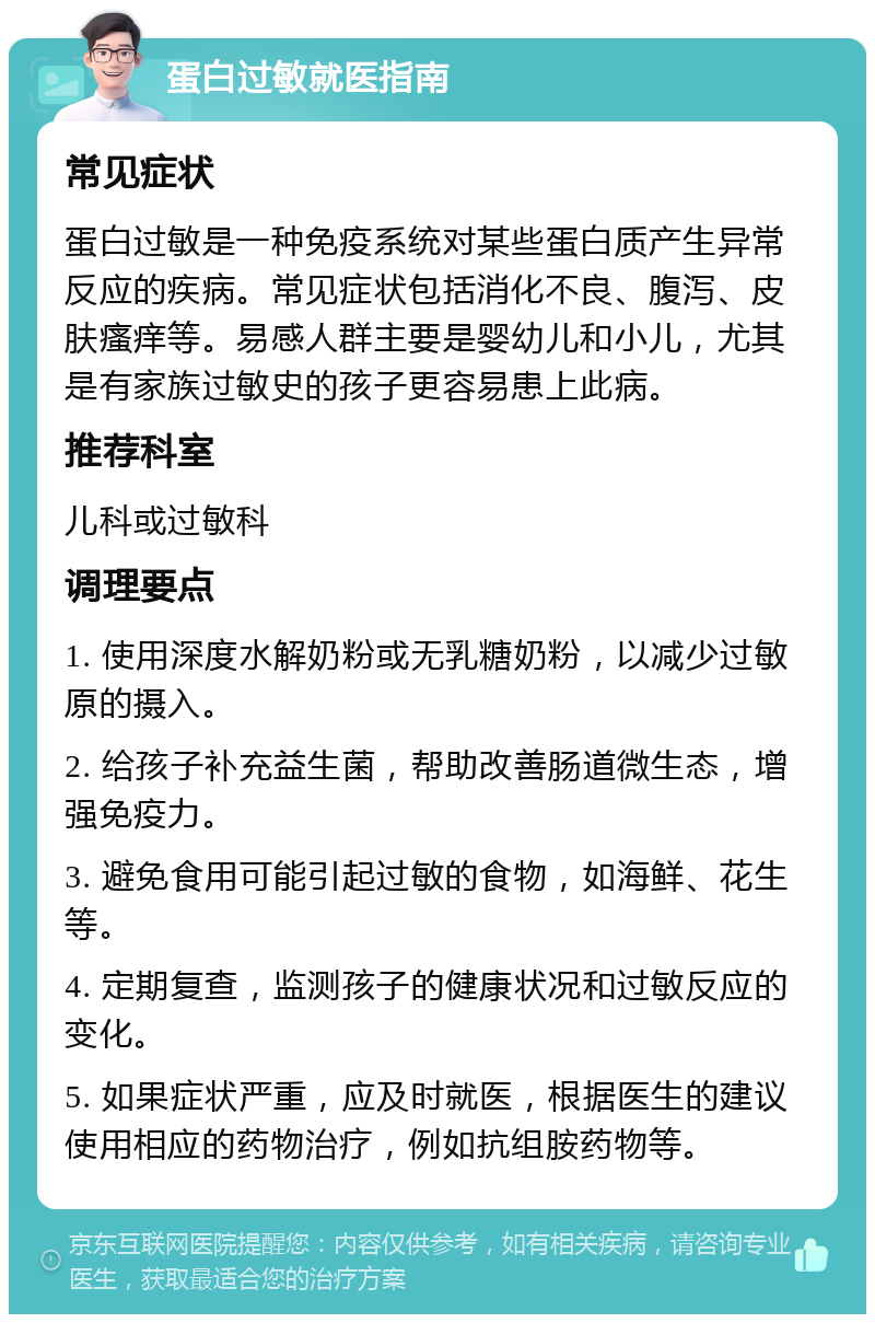 蛋白过敏就医指南 常见症状 蛋白过敏是一种免疫系统对某些蛋白质产生异常反应的疾病。常见症状包括消化不良、腹泻、皮肤瘙痒等。易感人群主要是婴幼儿和小儿，尤其是有家族过敏史的孩子更容易患上此病。 推荐科室 儿科或过敏科 调理要点 1. 使用深度水解奶粉或无乳糖奶粉，以减少过敏原的摄入。 2. 给孩子补充益生菌，帮助改善肠道微生态，增强免疫力。 3. 避免食用可能引起过敏的食物，如海鲜、花生等。 4. 定期复查，监测孩子的健康状况和过敏反应的变化。 5. 如果症状严重，应及时就医，根据医生的建议使用相应的药物治疗，例如抗组胺药物等。