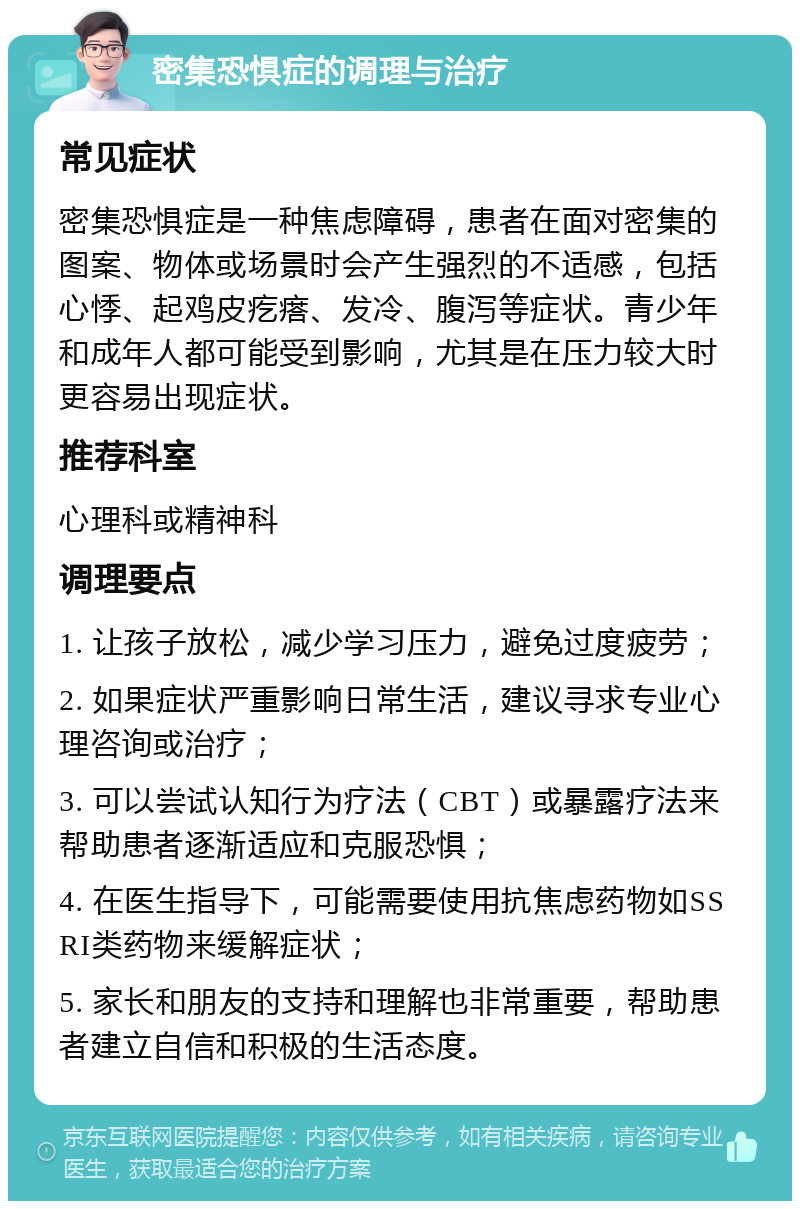 密集恐惧症的调理与治疗 常见症状 密集恐惧症是一种焦虑障碍，患者在面对密集的图案、物体或场景时会产生强烈的不适感，包括心悸、起鸡皮疙瘩、发冷、腹泻等症状。青少年和成年人都可能受到影响，尤其是在压力较大时更容易出现症状。 推荐科室 心理科或精神科 调理要点 1. 让孩子放松，减少学习压力，避免过度疲劳； 2. 如果症状严重影响日常生活，建议寻求专业心理咨询或治疗； 3. 可以尝试认知行为疗法（CBT）或暴露疗法来帮助患者逐渐适应和克服恐惧； 4. 在医生指导下，可能需要使用抗焦虑药物如SSRI类药物来缓解症状； 5. 家长和朋友的支持和理解也非常重要，帮助患者建立自信和积极的生活态度。