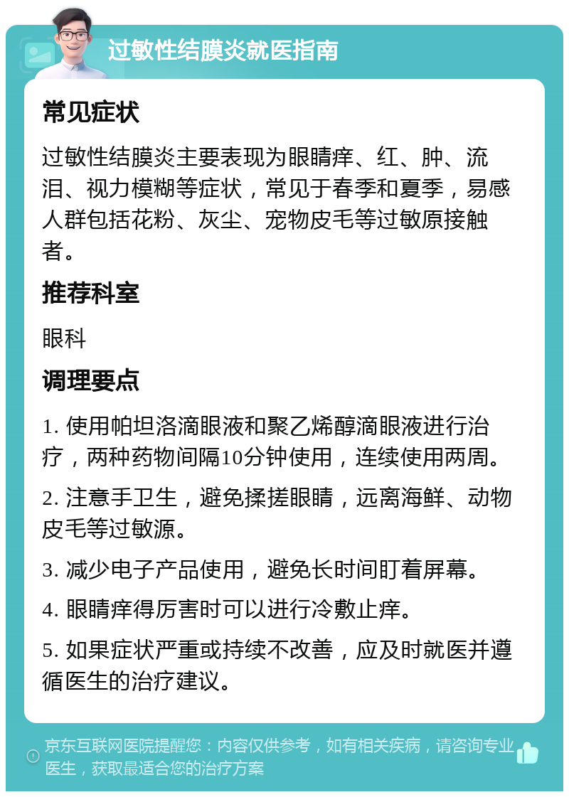 过敏性结膜炎就医指南 常见症状 过敏性结膜炎主要表现为眼睛痒、红、肿、流泪、视力模糊等症状，常见于春季和夏季，易感人群包括花粉、灰尘、宠物皮毛等过敏原接触者。 推荐科室 眼科 调理要点 1. 使用帕坦洛滴眼液和聚乙烯醇滴眼液进行治疗，两种药物间隔10分钟使用，连续使用两周。 2. 注意手卫生，避免揉搓眼睛，远离海鲜、动物皮毛等过敏源。 3. 减少电子产品使用，避免长时间盯着屏幕。 4. 眼睛痒得厉害时可以进行冷敷止痒。 5. 如果症状严重或持续不改善，应及时就医并遵循医生的治疗建议。