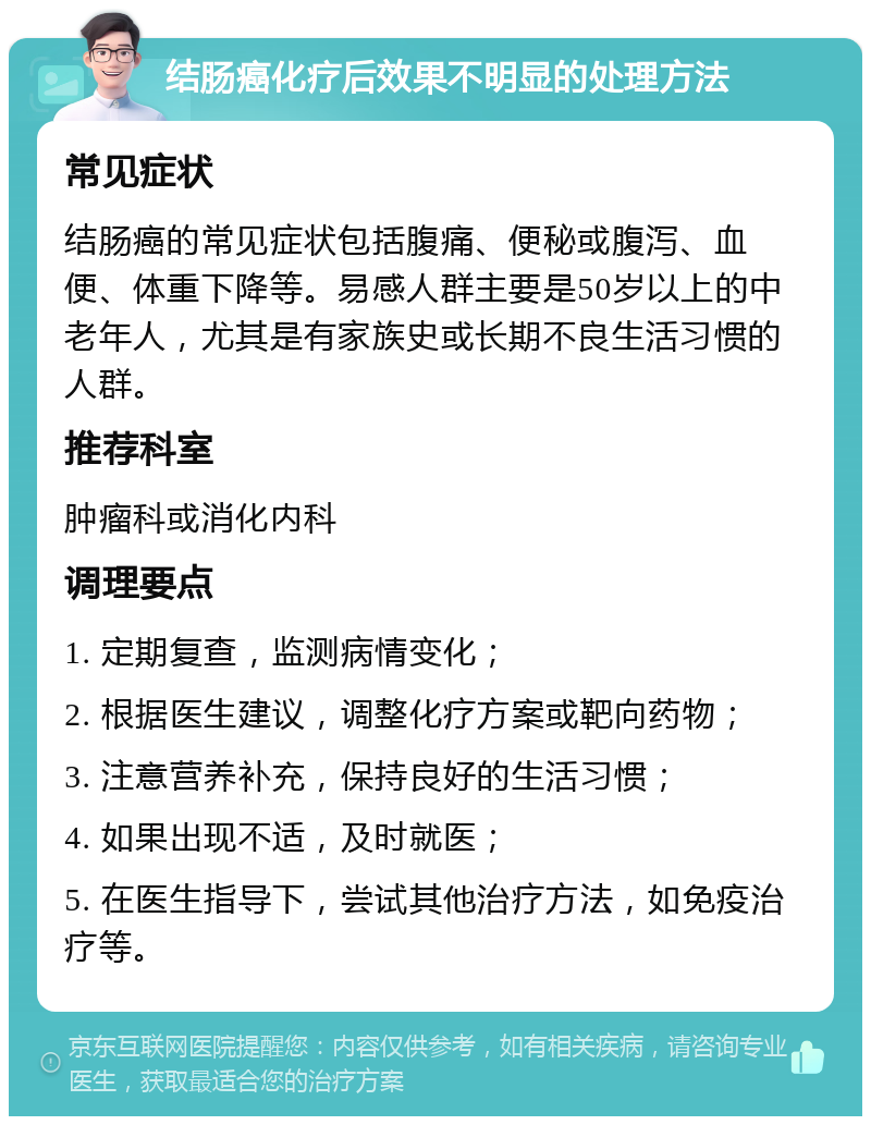 结肠癌化疗后效果不明显的处理方法 常见症状 结肠癌的常见症状包括腹痛、便秘或腹泻、血便、体重下降等。易感人群主要是50岁以上的中老年人，尤其是有家族史或长期不良生活习惯的人群。 推荐科室 肿瘤科或消化内科 调理要点 1. 定期复查，监测病情变化； 2. 根据医生建议，调整化疗方案或靶向药物； 3. 注意营养补充，保持良好的生活习惯； 4. 如果出现不适，及时就医； 5. 在医生指导下，尝试其他治疗方法，如免疫治疗等。