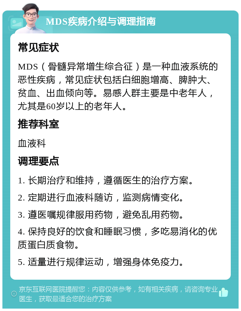 MDS疾病介绍与调理指南 常见症状 MDS（骨髓异常增生综合征）是一种血液系统的恶性疾病，常见症状包括白细胞增高、脾肿大、贫血、出血倾向等。易感人群主要是中老年人，尤其是60岁以上的老年人。 推荐科室 血液科 调理要点 1. 长期治疗和维持，遵循医生的治疗方案。 2. 定期进行血液科随访，监测病情变化。 3. 遵医嘱规律服用药物，避免乱用药物。 4. 保持良好的饮食和睡眠习惯，多吃易消化的优质蛋白质食物。 5. 适量进行规律运动，增强身体免疫力。