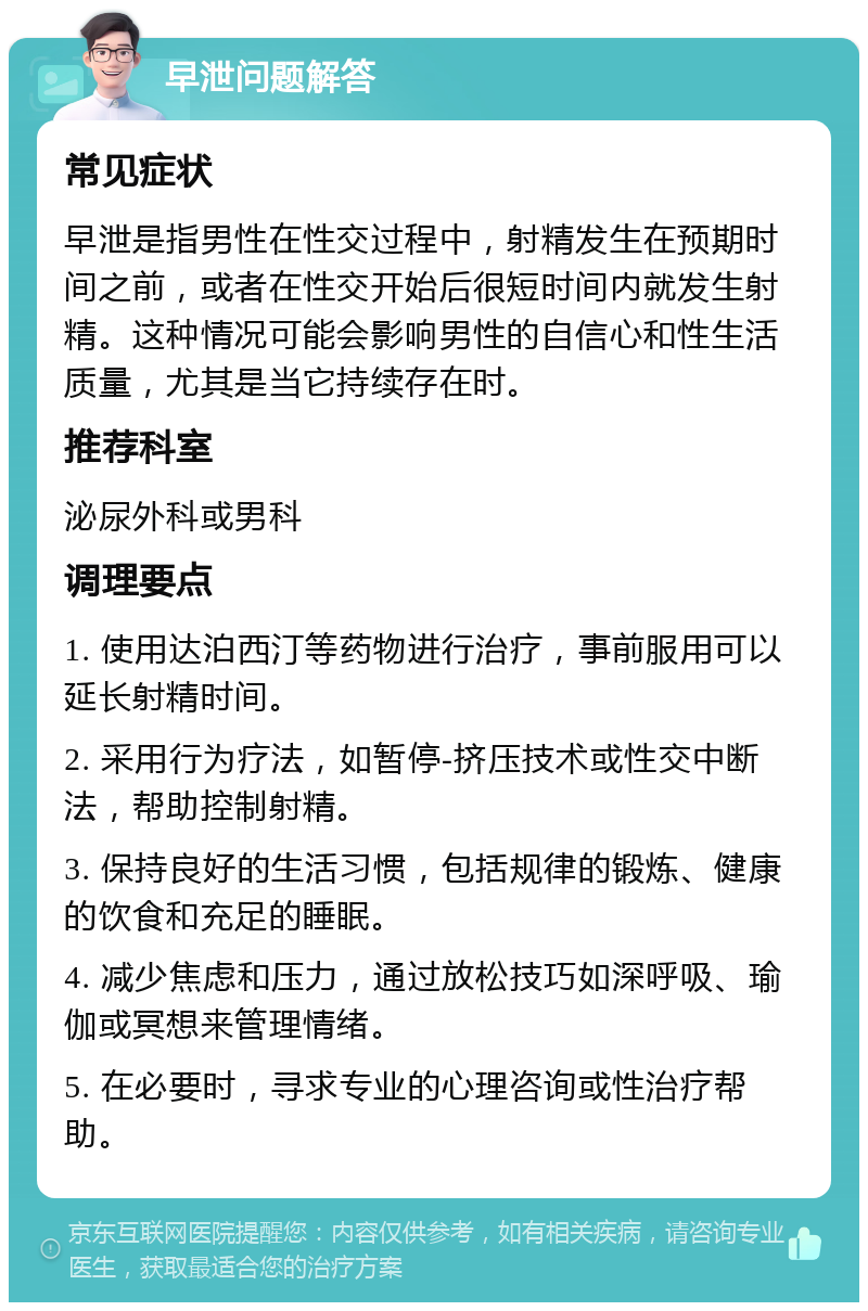 早泄问题解答 常见症状 早泄是指男性在性交过程中，射精发生在预期时间之前，或者在性交开始后很短时间内就发生射精。这种情况可能会影响男性的自信心和性生活质量，尤其是当它持续存在时。 推荐科室 泌尿外科或男科 调理要点 1. 使用达泊西汀等药物进行治疗，事前服用可以延长射精时间。 2. 采用行为疗法，如暂停-挤压技术或性交中断法，帮助控制射精。 3. 保持良好的生活习惯，包括规律的锻炼、健康的饮食和充足的睡眠。 4. 减少焦虑和压力，通过放松技巧如深呼吸、瑜伽或冥想来管理情绪。 5. 在必要时，寻求专业的心理咨询或性治疗帮助。