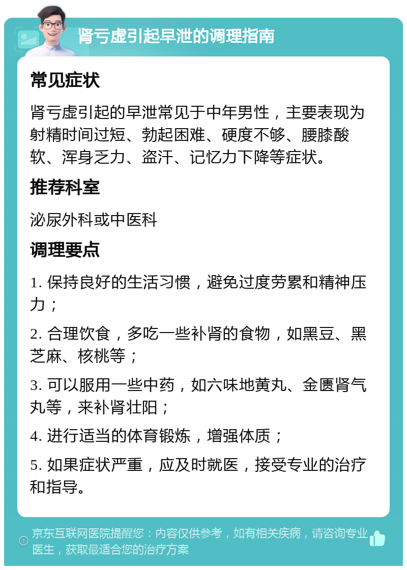 肾亏虚引起早泄的调理指南 常见症状 肾亏虚引起的早泄常见于中年男性，主要表现为射精时间过短、勃起困难、硬度不够、腰膝酸软、浑身乏力、盗汗、记忆力下降等症状。 推荐科室 泌尿外科或中医科 调理要点 1. 保持良好的生活习惯，避免过度劳累和精神压力； 2. 合理饮食，多吃一些补肾的食物，如黑豆、黑芝麻、核桃等； 3. 可以服用一些中药，如六味地黄丸、金匮肾气丸等，来补肾壮阳； 4. 进行适当的体育锻炼，增强体质； 5. 如果症状严重，应及时就医，接受专业的治疗和指导。