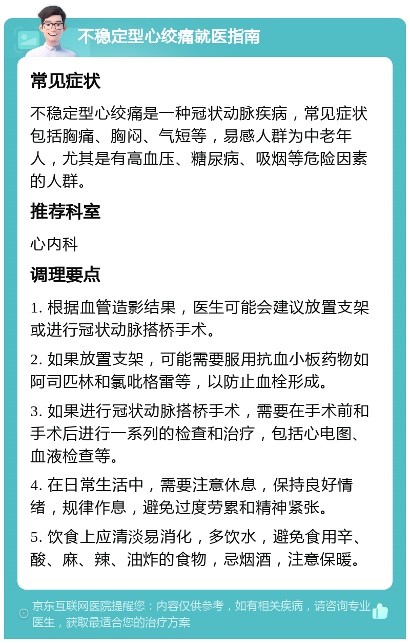 不稳定型心绞痛就医指南 常见症状 不稳定型心绞痛是一种冠状动脉疾病，常见症状包括胸痛、胸闷、气短等，易感人群为中老年人，尤其是有高血压、糖尿病、吸烟等危险因素的人群。 推荐科室 心内科 调理要点 1. 根据血管造影结果，医生可能会建议放置支架或进行冠状动脉搭桥手术。 2. 如果放置支架，可能需要服用抗血小板药物如阿司匹林和氯吡格雷等，以防止血栓形成。 3. 如果进行冠状动脉搭桥手术，需要在手术前和手术后进行一系列的检查和治疗，包括心电图、血液检查等。 4. 在日常生活中，需要注意休息，保持良好情绪，规律作息，避免过度劳累和精神紧张。 5. 饮食上应清淡易消化，多饮水，避免食用辛、酸、麻、辣、油炸的食物，忌烟酒，注意保暖。