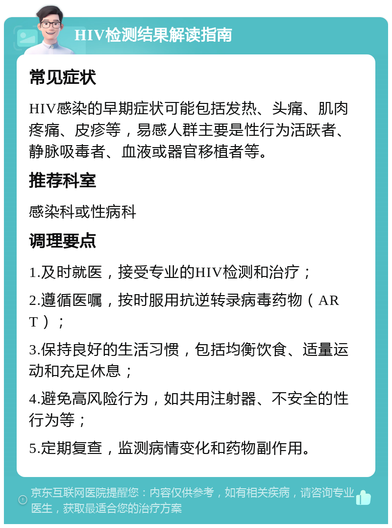 HIV检测结果解读指南 常见症状 HIV感染的早期症状可能包括发热、头痛、肌肉疼痛、皮疹等，易感人群主要是性行为活跃者、静脉吸毒者、血液或器官移植者等。 推荐科室 感染科或性病科 调理要点 1.及时就医，接受专业的HIV检测和治疗； 2.遵循医嘱，按时服用抗逆转录病毒药物（ART）； 3.保持良好的生活习惯，包括均衡饮食、适量运动和充足休息； 4.避免高风险行为，如共用注射器、不安全的性行为等； 5.定期复查，监测病情变化和药物副作用。