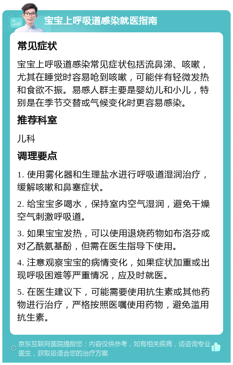 宝宝上呼吸道感染就医指南 常见症状 宝宝上呼吸道感染常见症状包括流鼻涕、咳嗽，尤其在睡觉时容易呛到咳嗽，可能伴有轻微发热和食欲不振。易感人群主要是婴幼儿和小儿，特别是在季节交替或气候变化时更容易感染。 推荐科室 儿科 调理要点 1. 使用雾化器和生理盐水进行呼吸道湿润治疗，缓解咳嗽和鼻塞症状。 2. 给宝宝多喝水，保持室内空气湿润，避免干燥空气刺激呼吸道。 3. 如果宝宝发热，可以使用退烧药物如布洛芬或对乙酰氨基酚，但需在医生指导下使用。 4. 注意观察宝宝的病情变化，如果症状加重或出现呼吸困难等严重情况，应及时就医。 5. 在医生建议下，可能需要使用抗生素或其他药物进行治疗，严格按照医嘱使用药物，避免滥用抗生素。