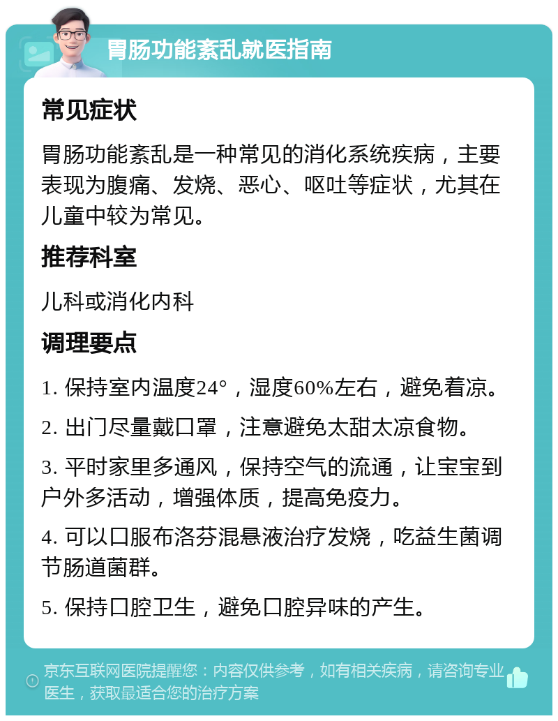 胃肠功能紊乱就医指南 常见症状 胃肠功能紊乱是一种常见的消化系统疾病，主要表现为腹痛、发烧、恶心、呕吐等症状，尤其在儿童中较为常见。 推荐科室 儿科或消化内科 调理要点 1. 保持室内温度24°，湿度60%左右，避免着凉。 2. 出门尽量戴口罩，注意避免太甜太凉食物。 3. 平时家里多通风，保持空气的流通，让宝宝到户外多活动，增强体质，提高免疫力。 4. 可以口服布洛芬混悬液治疗发烧，吃益生菌调节肠道菌群。 5. 保持口腔卫生，避免口腔异味的产生。