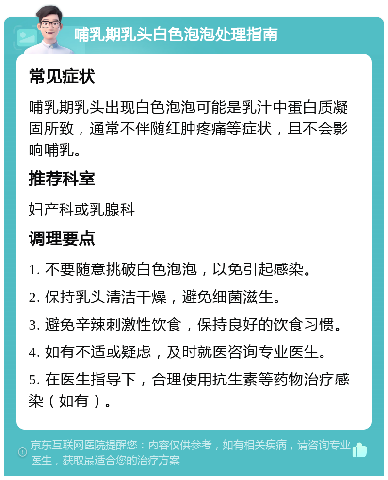 哺乳期乳头白色泡泡处理指南 常见症状 哺乳期乳头出现白色泡泡可能是乳汁中蛋白质凝固所致，通常不伴随红肿疼痛等症状，且不会影响哺乳。 推荐科室 妇产科或乳腺科 调理要点 1. 不要随意挑破白色泡泡，以免引起感染。 2. 保持乳头清洁干燥，避免细菌滋生。 3. 避免辛辣刺激性饮食，保持良好的饮食习惯。 4. 如有不适或疑虑，及时就医咨询专业医生。 5. 在医生指导下，合理使用抗生素等药物治疗感染（如有）。