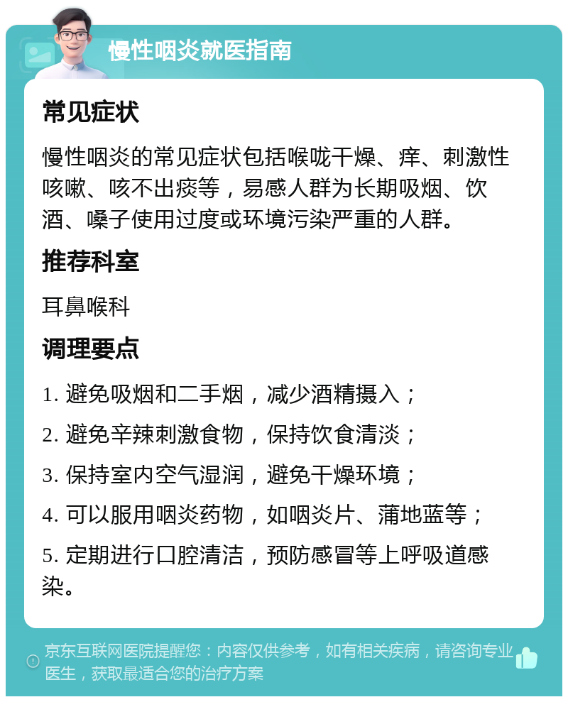 慢性咽炎就医指南 常见症状 慢性咽炎的常见症状包括喉咙干燥、痒、刺激性咳嗽、咳不出痰等，易感人群为长期吸烟、饮酒、嗓子使用过度或环境污染严重的人群。 推荐科室 耳鼻喉科 调理要点 1. 避免吸烟和二手烟，减少酒精摄入； 2. 避免辛辣刺激食物，保持饮食清淡； 3. 保持室内空气湿润，避免干燥环境； 4. 可以服用咽炎药物，如咽炎片、蒲地蓝等； 5. 定期进行口腔清洁，预防感冒等上呼吸道感染。