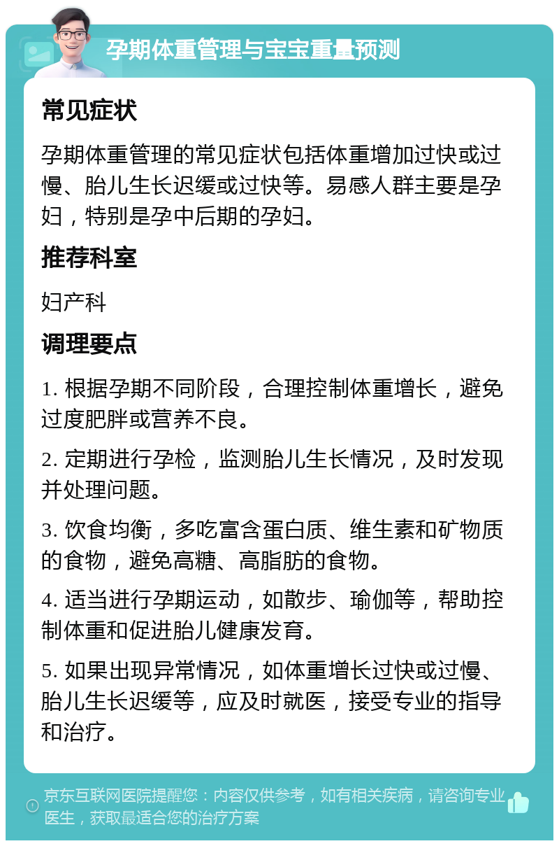 孕期体重管理与宝宝重量预测 常见症状 孕期体重管理的常见症状包括体重增加过快或过慢、胎儿生长迟缓或过快等。易感人群主要是孕妇，特别是孕中后期的孕妇。 推荐科室 妇产科 调理要点 1. 根据孕期不同阶段，合理控制体重增长，避免过度肥胖或营养不良。 2. 定期进行孕检，监测胎儿生长情况，及时发现并处理问题。 3. 饮食均衡，多吃富含蛋白质、维生素和矿物质的食物，避免高糖、高脂肪的食物。 4. 适当进行孕期运动，如散步、瑜伽等，帮助控制体重和促进胎儿健康发育。 5. 如果出现异常情况，如体重增长过快或过慢、胎儿生长迟缓等，应及时就医，接受专业的指导和治疗。