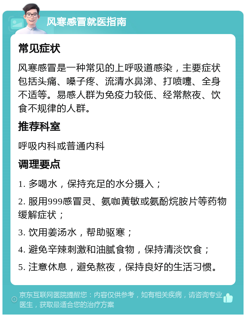 风寒感冒就医指南 常见症状 风寒感冒是一种常见的上呼吸道感染，主要症状包括头痛、嗓子疼、流清水鼻涕、打喷嚏、全身不适等。易感人群为免疫力较低、经常熬夜、饮食不规律的人群。 推荐科室 呼吸内科或普通内科 调理要点 1. 多喝水，保持充足的水分摄入； 2. 服用999感冒灵、氨咖黄敏或氨酚烷胺片等药物缓解症状； 3. 饮用姜汤水，帮助驱寒； 4. 避免辛辣刺激和油腻食物，保持清淡饮食； 5. 注意休息，避免熬夜，保持良好的生活习惯。