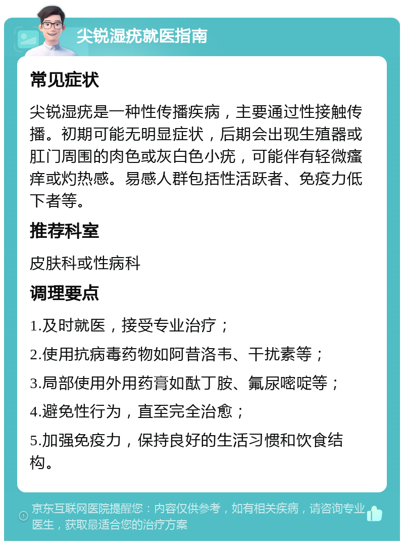 尖锐湿疣就医指南 常见症状 尖锐湿疣是一种性传播疾病，主要通过性接触传播。初期可能无明显症状，后期会出现生殖器或肛门周围的肉色或灰白色小疣，可能伴有轻微瘙痒或灼热感。易感人群包括性活跃者、免疫力低下者等。 推荐科室 皮肤科或性病科 调理要点 1.及时就医，接受专业治疗； 2.使用抗病毒药物如阿昔洛韦、干扰素等； 3.局部使用外用药膏如酞丁胺、氟尿嘧啶等； 4.避免性行为，直至完全治愈； 5.加强免疫力，保持良好的生活习惯和饮食结构。