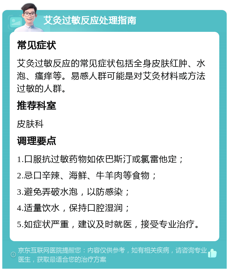 艾灸过敏反应处理指南 常见症状 艾灸过敏反应的常见症状包括全身皮肤红肿、水泡、瘙痒等。易感人群可能是对艾灸材料或方法过敏的人群。 推荐科室 皮肤科 调理要点 1.口服抗过敏药物如依巴斯汀或氯雷他定； 2.忌口辛辣、海鲜、牛羊肉等食物； 3.避免弄破水泡，以防感染； 4.适量饮水，保持口腔湿润； 5.如症状严重，建议及时就医，接受专业治疗。