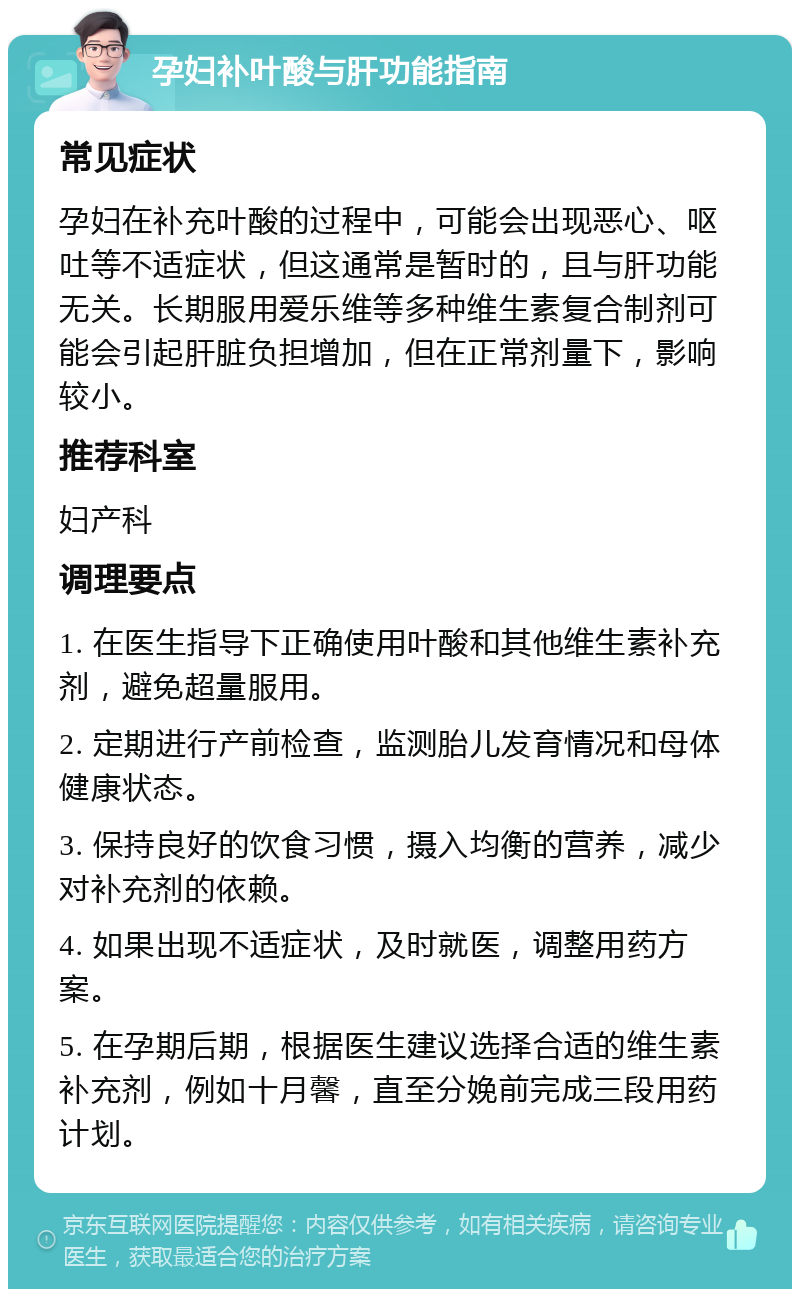 孕妇补叶酸与肝功能指南 常见症状 孕妇在补充叶酸的过程中，可能会出现恶心、呕吐等不适症状，但这通常是暂时的，且与肝功能无关。长期服用爱乐维等多种维生素复合制剂可能会引起肝脏负担增加，但在正常剂量下，影响较小。 推荐科室 妇产科 调理要点 1. 在医生指导下正确使用叶酸和其他维生素补充剂，避免超量服用。 2. 定期进行产前检查，监测胎儿发育情况和母体健康状态。 3. 保持良好的饮食习惯，摄入均衡的营养，减少对补充剂的依赖。 4. 如果出现不适症状，及时就医，调整用药方案。 5. 在孕期后期，根据医生建议选择合适的维生素补充剂，例如十月馨，直至分娩前完成三段用药计划。