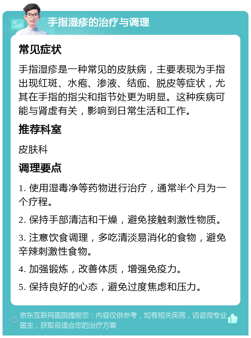 手指湿疹的治疗与调理 常见症状 手指湿疹是一种常见的皮肤病，主要表现为手指出现红斑、水疱、渗液、结痂、脱皮等症状，尤其在手指的指尖和指节处更为明显。这种疾病可能与肾虚有关，影响到日常生活和工作。 推荐科室 皮肤科 调理要点 1. 使用湿毒净等药物进行治疗，通常半个月为一个疗程。 2. 保持手部清洁和干燥，避免接触刺激性物质。 3. 注意饮食调理，多吃清淡易消化的食物，避免辛辣刺激性食物。 4. 加强锻炼，改善体质，增强免疫力。 5. 保持良好的心态，避免过度焦虑和压力。