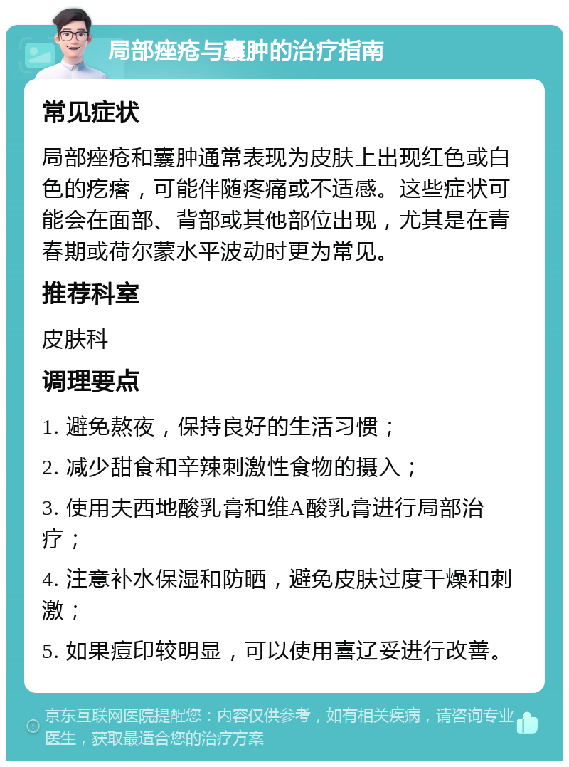 局部痤疮与囊肿的治疗指南 常见症状 局部痤疮和囊肿通常表现为皮肤上出现红色或白色的疙瘩，可能伴随疼痛或不适感。这些症状可能会在面部、背部或其他部位出现，尤其是在青春期或荷尔蒙水平波动时更为常见。 推荐科室 皮肤科 调理要点 1. 避免熬夜，保持良好的生活习惯； 2. 减少甜食和辛辣刺激性食物的摄入； 3. 使用夫西地酸乳膏和维A酸乳膏进行局部治疗； 4. 注意补水保湿和防晒，避免皮肤过度干燥和刺激； 5. 如果痘印较明显，可以使用喜辽妥进行改善。