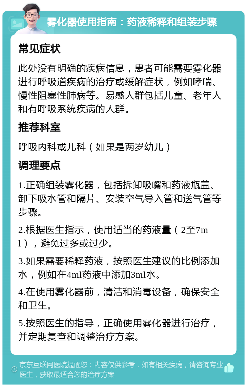 雾化器使用指南：药液稀释和组装步骤 常见症状 此处没有明确的疾病信息，患者可能需要雾化器进行呼吸道疾病的治疗或缓解症状，例如哮喘、慢性阻塞性肺病等。易感人群包括儿童、老年人和有呼吸系统疾病的人群。 推荐科室 呼吸内科或儿科（如果是两岁幼儿） 调理要点 1.正确组装雾化器，包括拆卸吸嘴和药液瓶盖、卸下吸水管和隔片、安装空气导入管和送气管等步骤。 2.根据医生指示，使用适当的药液量（2至7ml），避免过多或过少。 3.如果需要稀释药液，按照医生建议的比例添加水，例如在4ml药液中添加3ml水。 4.在使用雾化器前，清洁和消毒设备，确保安全和卫生。 5.按照医生的指导，正确使用雾化器进行治疗，并定期复查和调整治疗方案。