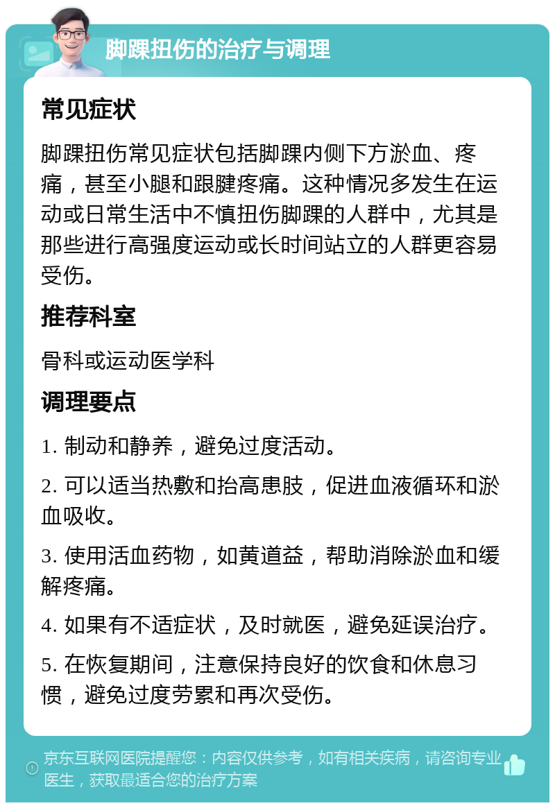 脚踝扭伤的治疗与调理 常见症状 脚踝扭伤常见症状包括脚踝内侧下方淤血、疼痛，甚至小腿和跟腱疼痛。这种情况多发生在运动或日常生活中不慎扭伤脚踝的人群中，尤其是那些进行高强度运动或长时间站立的人群更容易受伤。 推荐科室 骨科或运动医学科 调理要点 1. 制动和静养，避免过度活动。 2. 可以适当热敷和抬高患肢，促进血液循环和淤血吸收。 3. 使用活血药物，如黄道益，帮助消除淤血和缓解疼痛。 4. 如果有不适症状，及时就医，避免延误治疗。 5. 在恢复期间，注意保持良好的饮食和休息习惯，避免过度劳累和再次受伤。