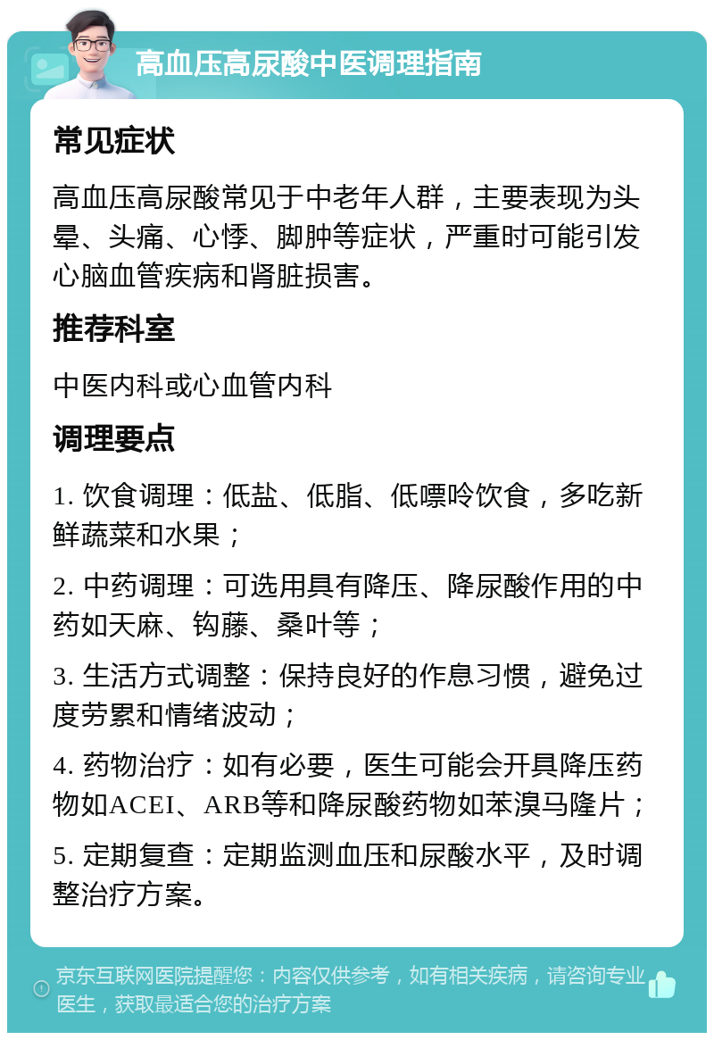 高血压高尿酸中医调理指南 常见症状 高血压高尿酸常见于中老年人群，主要表现为头晕、头痛、心悸、脚肿等症状，严重时可能引发心脑血管疾病和肾脏损害。 推荐科室 中医内科或心血管内科 调理要点 1. 饮食调理：低盐、低脂、低嘌呤饮食，多吃新鲜蔬菜和水果； 2. 中药调理：可选用具有降压、降尿酸作用的中药如天麻、钩藤、桑叶等； 3. 生活方式调整：保持良好的作息习惯，避免过度劳累和情绪波动； 4. 药物治疗：如有必要，医生可能会开具降压药物如ACEI、ARB等和降尿酸药物如苯溴马隆片； 5. 定期复查：定期监测血压和尿酸水平，及时调整治疗方案。