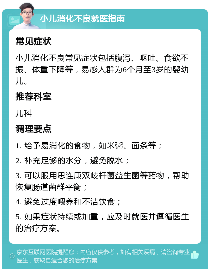 小儿消化不良就医指南 常见症状 小儿消化不良常见症状包括腹泻、呕吐、食欲不振、体重下降等，易感人群为6个月至3岁的婴幼儿。 推荐科室 儿科 调理要点 1. 给予易消化的食物，如米粥、面条等； 2. 补充足够的水分，避免脱水； 3. 可以服用思连康双歧杆菌益生菌等药物，帮助恢复肠道菌群平衡； 4. 避免过度喂养和不洁饮食； 5. 如果症状持续或加重，应及时就医并遵循医生的治疗方案。