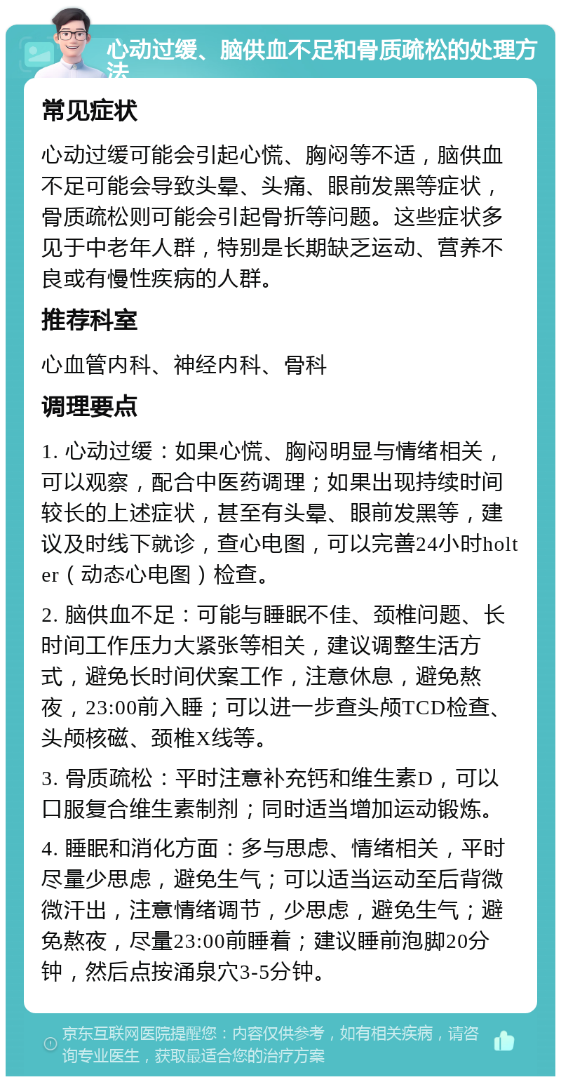 心动过缓、脑供血不足和骨质疏松的处理方法 常见症状 心动过缓可能会引起心慌、胸闷等不适，脑供血不足可能会导致头晕、头痛、眼前发黑等症状，骨质疏松则可能会引起骨折等问题。这些症状多见于中老年人群，特别是长期缺乏运动、营养不良或有慢性疾病的人群。 推荐科室 心血管内科、神经内科、骨科 调理要点 1. 心动过缓：如果心慌、胸闷明显与情绪相关，可以观察，配合中医药调理；如果出现持续时间较长的上述症状，甚至有头晕、眼前发黑等，建议及时线下就诊，查心电图，可以完善24小时holter（动态心电图）检查。 2. 脑供血不足：可能与睡眠不佳、颈椎问题、长时间工作压力大紧张等相关，建议调整生活方式，避免长时间伏案工作，注意休息，避免熬夜，23:00前入睡；可以进一步查头颅TCD检查、头颅核磁、颈椎X线等。 3. 骨质疏松：平时注意补充钙和维生素D，可以口服复合维生素制剂；同时适当增加运动锻炼。 4. 睡眠和消化方面：多与思虑、情绪相关，平时尽量少思虑，避免生气；可以适当运动至后背微微汗出，注意情绪调节，少思虑，避免生气；避免熬夜，尽量23:00前睡着；建议睡前泡脚20分钟，然后点按涌泉穴3-5分钟。