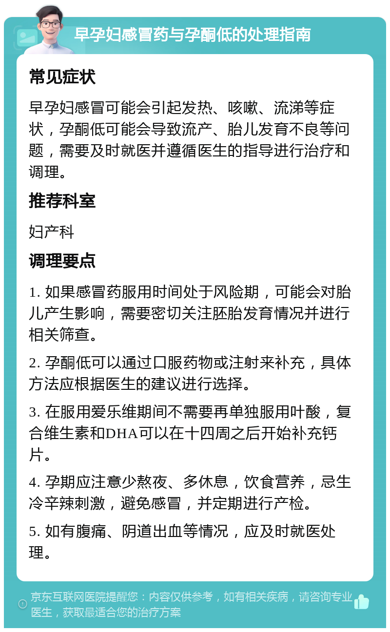 早孕妇感冒药与孕酮低的处理指南 常见症状 早孕妇感冒可能会引起发热、咳嗽、流涕等症状，孕酮低可能会导致流产、胎儿发育不良等问题，需要及时就医并遵循医生的指导进行治疗和调理。 推荐科室 妇产科 调理要点 1. 如果感冒药服用时间处于风险期，可能会对胎儿产生影响，需要密切关注胚胎发育情况并进行相关筛查。 2. 孕酮低可以通过口服药物或注射来补充，具体方法应根据医生的建议进行选择。 3. 在服用爱乐维期间不需要再单独服用叶酸，复合维生素和DHA可以在十四周之后开始补充钙片。 4. 孕期应注意少熬夜、多休息，饮食营养，忌生冷辛辣刺激，避免感冒，并定期进行产检。 5. 如有腹痛、阴道出血等情况，应及时就医处理。