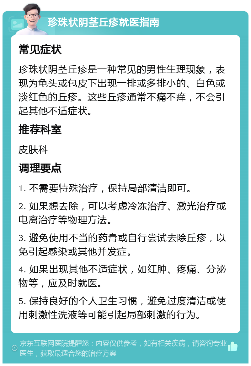 珍珠状阴茎丘疹就医指南 常见症状 珍珠状阴茎丘疹是一种常见的男性生理现象，表现为龟头或包皮下出现一排或多排小的、白色或淡红色的丘疹。这些丘疹通常不痛不痒，不会引起其他不适症状。 推荐科室 皮肤科 调理要点 1. 不需要特殊治疗，保持局部清洁即可。 2. 如果想去除，可以考虑冷冻治疗、激光治疗或电离治疗等物理方法。 3. 避免使用不当的药膏或自行尝试去除丘疹，以免引起感染或其他并发症。 4. 如果出现其他不适症状，如红肿、疼痛、分泌物等，应及时就医。 5. 保持良好的个人卫生习惯，避免过度清洁或使用刺激性洗液等可能引起局部刺激的行为。